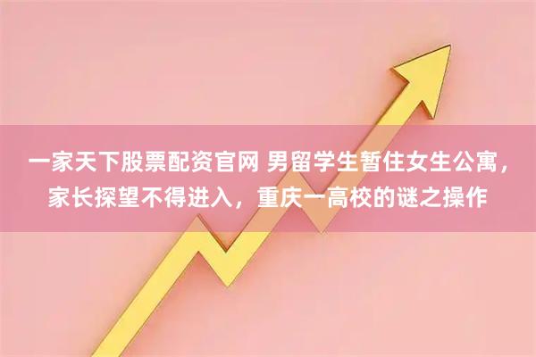 一家天下股票配资官网 男留学生暂住女生公寓，家长探望不得进入，重庆一高校的谜之操作