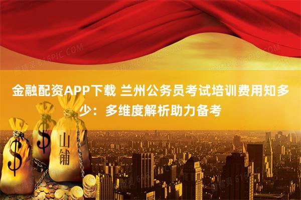 金融配资APP下载 兰州公务员考试培训费用知多少:多维度解析助力备考