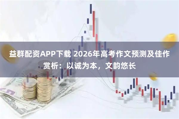 益群配资APP下载 2026年高考作文预测及佳作赏析：以诚为本，文韵悠长