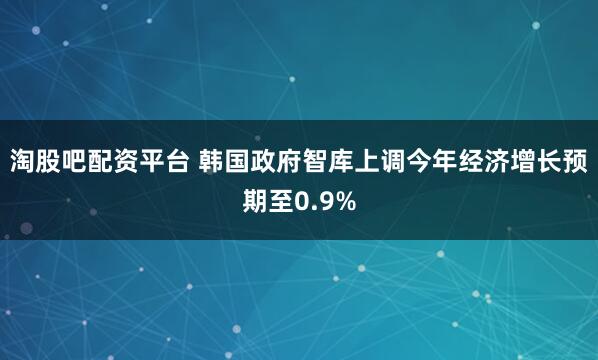 淘股吧配资平台 韩国政府智库上调今年经济增长预期至0.9%