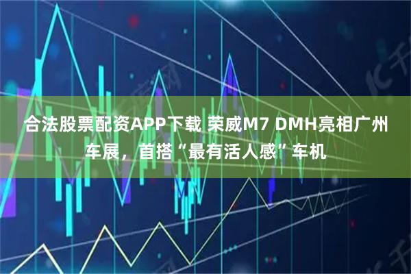 合法股票配资APP下载 荣威M7 DMH亮相广州车展,首搭“最有活人感”车机
