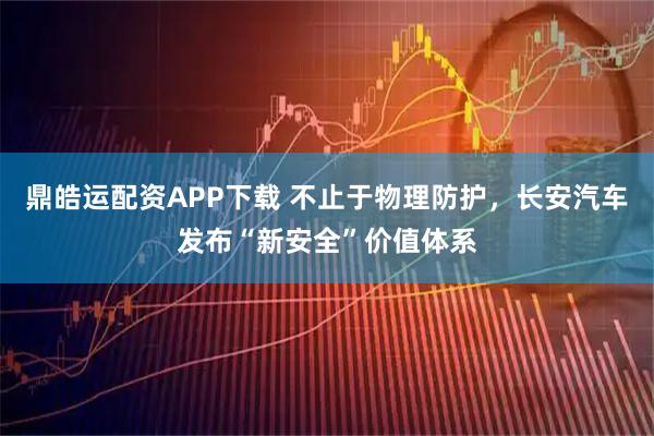 鼎皓运配资APP下载 不止于物理防护，长安汽车发布“新安全”价值体系