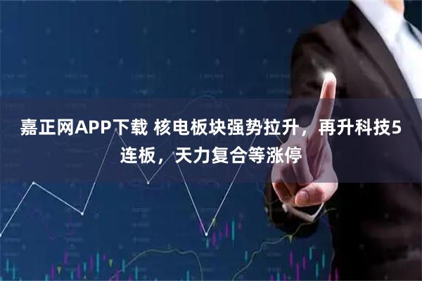 嘉正网APP下载 核电板块强势拉升,再升科技5连板,天力复合等涨停