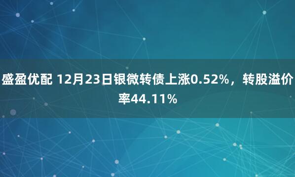 盛盈优配 12月23日银微转债上涨0.52%,转股溢价率44.11%