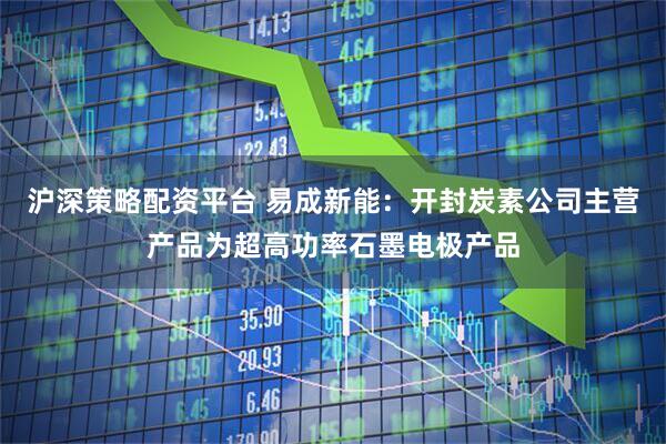 沪深策略配资平台 易成新能：开封炭素公司主营产品为超高功率石墨电极产品