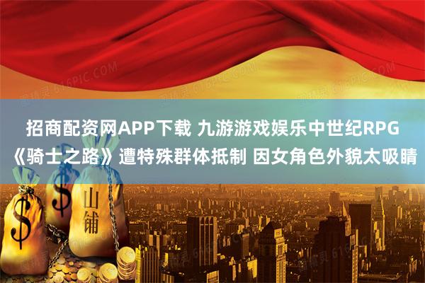 招商配资网APP下载 九游游戏娱乐中世纪RPG《骑士之路》遭特殊群体抵制 因女角色外貌太吸睛