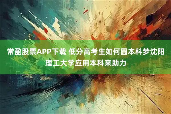 常盈股票APP下载 低分高考生如何圆本科梦沈阳理工大学应用本科来助力