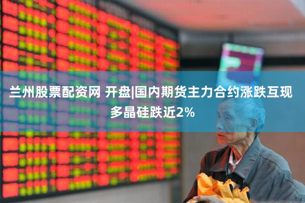 兰州股票配资网 开盘|国内期货主力合约涨跌互现 多晶硅跌近2%