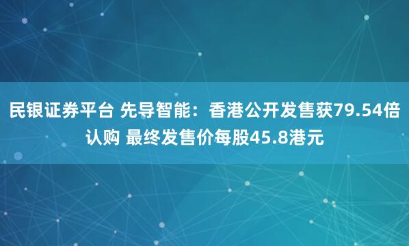 民银证券平台 先导智能：香港公开发售获79.54倍认购 最终发售价每股45.8港元