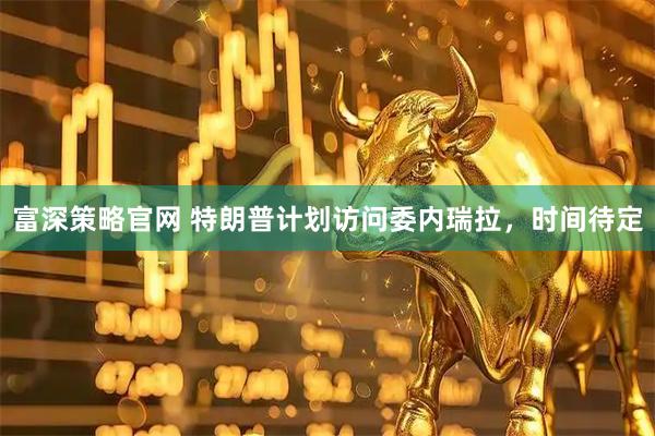 富深策略官网 特朗普计划访问委内瑞拉，时间待定