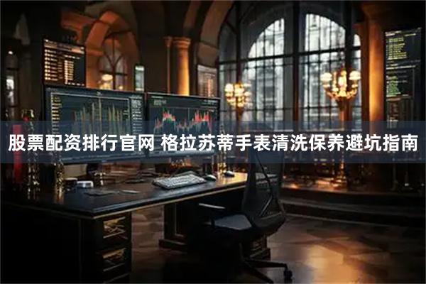 股票配资排行官网 格拉苏蒂手表清洗保养避坑指南