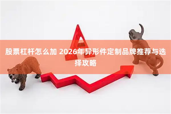股票杠杆怎么加 2026年异形件定制品牌推荐与选择攻略