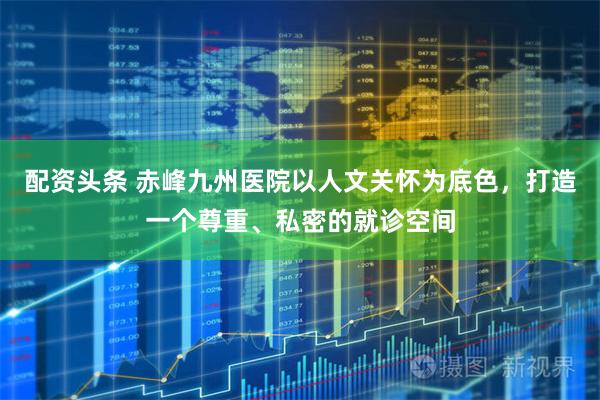 配资头条 赤峰九州医院以人文关怀为底色,打造一个尊重、私密的就诊空间
