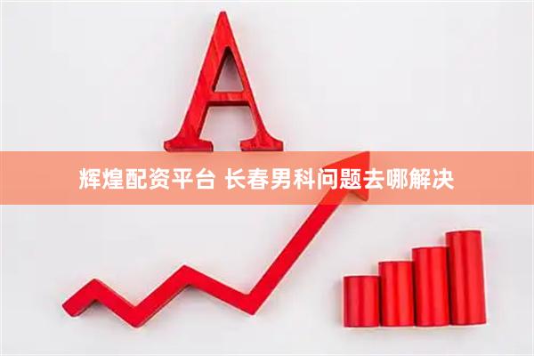 辉煌配资平台 长春男科问题去哪解决