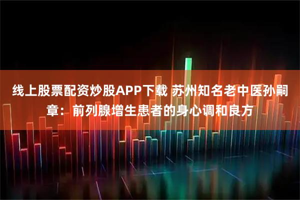 线上股票配资炒股APP下载 苏州知名老中医孙嗣章：前列腺增生患者的身心调和良方