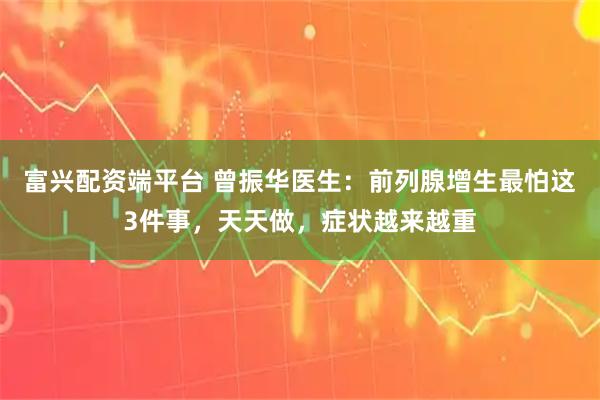 富兴配资端平台 曾振华医生:前列腺增生最怕这3件事,天天做,症状越来越重