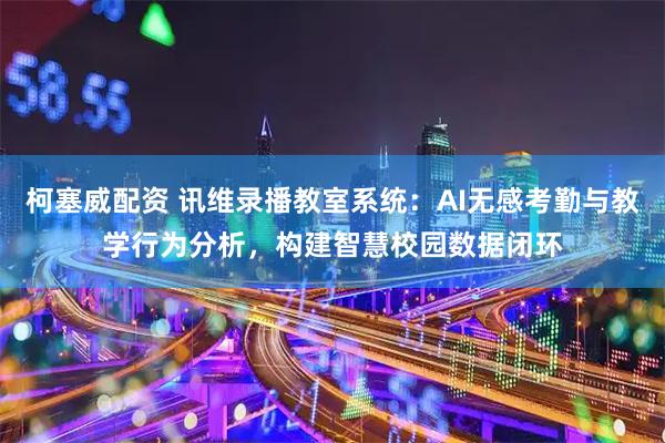 柯塞威配资 讯维录播教室系统：AI无感考勤与教学行为分析，构建智慧校园数据闭环