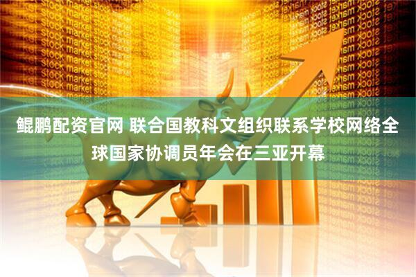 鲲鹏配资官网 联合国教科文组织联系学校网络全球国家协调员年会在三亚开幕