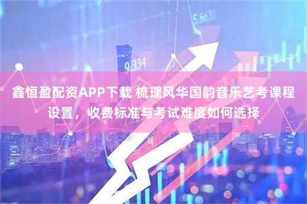 鑫恒盈配资APP下载 梳理风华国韵音乐艺考课程设置，收费标准与考试难度如何选择
