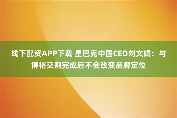 线下配资APP下载 星巴克中国CEO刘文娟：与博裕交割完成后不会改变品牌定位