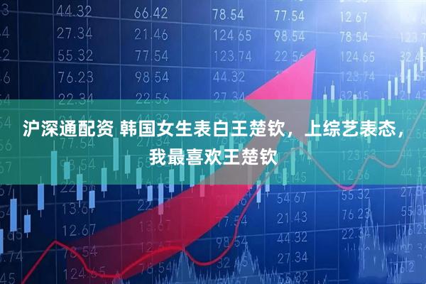沪深通配资 韩国女生表白王楚钦，上综艺表态，我最喜欢王楚钦