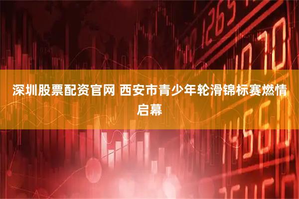 深圳股票配资官网 西安市青少年轮滑锦标赛燃情启幕